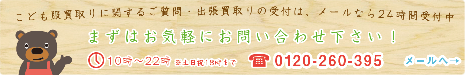 こども服買い取りに関するご質問・出張買い取りの受付は、メールなら24時間受付中 まずはお気軽にお問い合わせ下さい！ 営業：10時～22時※土日祝18時まで TEL：‭0120-260-395‬